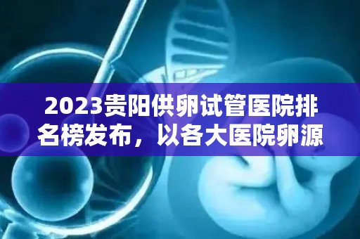 2023贵阳供卵试管医院排名榜发布，以各大医院卵源等待时间为核心关注点
