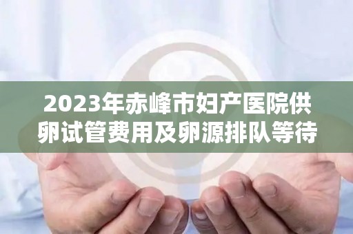 2023年赤峰市妇产医院供卵试管费用及卵源排队等待时间详单