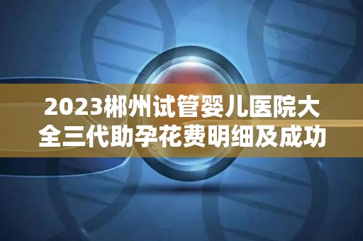 2023郴州试管婴儿医院大全三代助孕花费明细及成功率排名  第1张