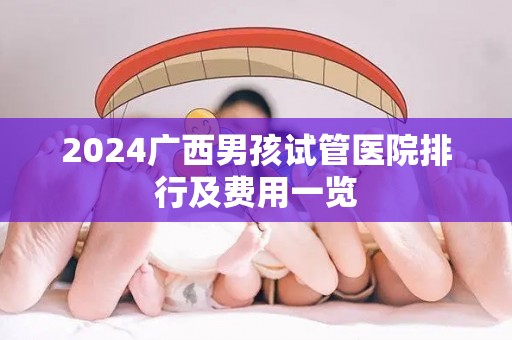 2024广西男孩试管医院排行及费用一览