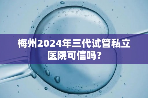 梅州2024年三代试管私立医院可信吗？