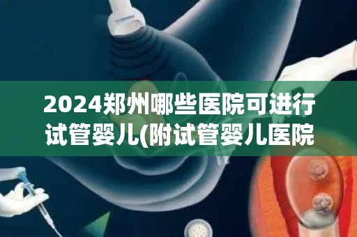 2024郑州哪些医院可进行试管婴儿(附试管婴儿医院详情介绍)  第1张