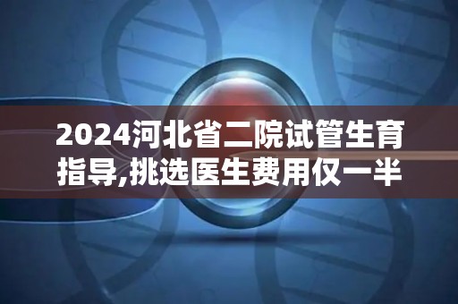 2024河北省二院试管生育指导,挑选医生费用仅一半