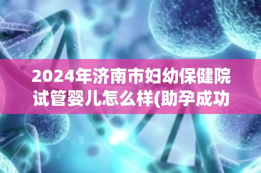 2024年济南市妇幼保健院试管婴儿怎么样(助孕成功率大公开)  第1张