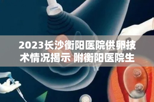 2023长沙衡阳医院供卵技术情况揭示 附衡阳医院生殖技术资质单