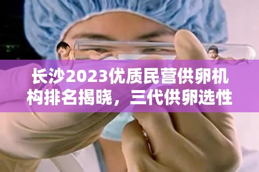 长沙2023优质民营供卵机构排名揭晓，三代供卵选性别医院花名册成焦点  第1张