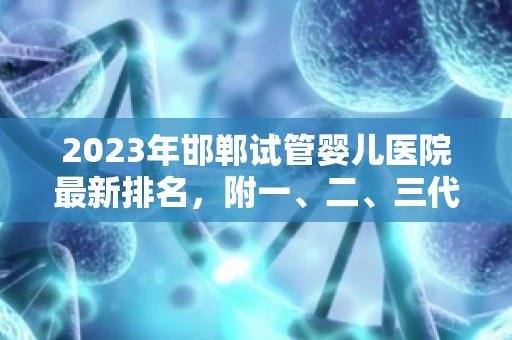 2023年邯郸试管婴儿医院最新排名，附一、二、三代试管适应人群